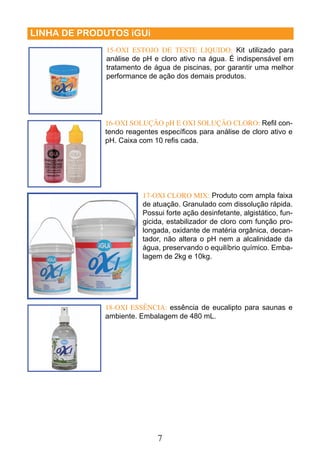 15-OXI ESTOJO DE TESTE LIQUIDO: Kit utilizado para 
análise de pH e cloro ativo na água. É indispensável em 
tratamento de água de piscinas, por garantir uma melhor 
performance de ação dos demais produtos. 
16-OXI SOLUÇÃO pH E OXI SOLUÇÃO CLORO: Refi l con-tendo 
reagentes específi cos para análise de cloro ativo e 
pH. Caixa com 10 refi s cada. 
7 
LINHA DE PRODUTOS iGUi 
17-OXI CLORO MIX: Produto com ampla faixa 
de atuação. Granulado com dissolução rápida. 
Possui forte ação desinfetante, algistático, fun-gicida, 
estabilizador de cloro com função pro-longada, 
oxidante de matéria orgânica, decan-tador, 
não altera o pH nem a alcalinidade da 
água, preservando o equilíbrio químico. Emba-lagem 
de 2kg e 10kg. 
18-OXI ESSÊNCIA: essência de eucalipto para saunas e 
ambiente. Embalagem de 480 mL. 
 