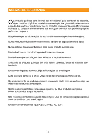 NORMAS DE SEGURANÇA 
Os produtos químicos para piscinas são necessários para combater as bactérias, 
algas, matérias orgânicas, maximizar o uso da piscina, garantindo o bem estar e 
a saúde dos usuários. Vale lembrar que os produtos em concentrações diferentes das 
indicadas ou utilizadas diferentemente das instruções descritas nas próximas páginas 
podem ser perigosos. 
Respeite sempre as informações de uso constantes nas respectivas embalagens. 
Nunca misture produtos químicos diferentes; adicione-os separadamente à água. 
Nunca coloque água na embalagem caso exista produto químico nela. 
Mantenha todos os produtos longe do alcance das crianças. 
Mantenha sempre embalagens bem fechadas e na posição vertical. 
Armazene os produtos químicos em local fresco, ventilado, longe de materiais com-bustíveis. 
Em caso de ingestão acidental, siga as indicações da embalagem. 
Evite o contato com pele e olhos. Utilize luvas de borracha para manuseá-las. 
Se acidentalmente os produtos entrarem em contato direto com os usuários siga as 
instruções do rótulo da embalagem. 
Utilize recipientes plásticos limpos para dissolver ou diluir produtos químicos a 
serem adicionados à água da piscina. 
Não reutilize as embalagens vazias dos produtos. Lave-as com água da própria piscina 
antes de enviá-las para a reciclagem. 
Em casos de emergências ligue: CEATOX 0800 722 6001. 
8 
 