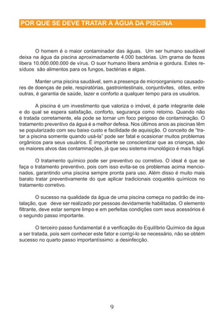 POR QUE SE DEVE TRATAR A ÁGUA DA PISCINA 
O homem é o maior contaminador das águas. Um ser humano saudável 
deixa na água da piscina aproximadamente 4.000 bactérias. Um grama de fezes 
libera 10.000.000.000 de vírus. O suor humano libera amônia e gordura. Estes re-síduos 
são alimentos para os fungos, bactérias e algas. 
Manter uma piscina saudável, sem a presença de microorganismo causado-res 
de doenças de pele, respiratórias, gastrointestinais, conjuntivites, otites, entre 
outras, é garantia de saúde, lazer e conforto a qualquer tempo para os usuários. 
A piscina é um investimento que valoriza o imóvel, é parte integrante dele 
e do qual se espera satisfação, conforto, segurança como retorno. Quando não 
é tratada corretamente, ela pode se tornar um foco perigoso de contaminação. O 
tratamento preventivo da água é a melhor defesa. Nos últimos anos as piscinas têm 
se popularizado com seu baixo custo e facilidade de aquisição. O conceito de “tra-tar 
a piscina somente quando usá-la” pode ser fatal e ocasionar muitos problemas 
orgânicos para seus usuários. É importante se conscientizar que as crianças, são 
os maiores alvos das contaminações, já que seu sistema imunológico é mais frágil. 
O tratamento químico pode ser preventivo ou corretivo. O ideal é que se 
faça o tratamento preventivo, pois com isso evita-se os problemas acima mencio-nados, 
garantindo uma piscina sempre pronta para uso. Além disso é muito mais 
barato tratar preventivamente do que aplicar tradicionais coquetéis químicos no 
tratamento corretivo. 
O sucesso na qualidade da água de uma piscina começa no padrão de ins-talação, 
que deve ser realizado por pessoas devidamente habilitadas. O elemento 
filtrante, deve estar sempre limpo e em perfeitas condições com seus acessórios é 
o segundo passo importante. 
O terceiro passo fundamental é a verificação do Equilíbrio Químico da água 
a ser tratada, pois sem conhecer este fator e corrigí-lo se necessário, não se obtém 
sucesso no quarto passo importantíssimo: a desinfecção. 
9 
 
