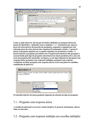 10




Como se pode observar, há um par de botões alinhados na margem direita da
janela do QuizFaber , indicados com os símbolos < e >. O primeiro par aparece
perto da caixa detexto da inserção de perguntas, enquanto o segundo par está
colocado perto da caixa detexto das respostas.Pressionando o botão > é possível
passar à pergunta seguinte (ou à resposta seguinte).Ao pressionar o botão < é
possível passar à pergunta precedente (ou à resposta precedente).Cada pergunta é
caracterizada pelo tipo de pergunta seleccionável no menu pendente,sob a caixa de
texto da pergunta.São mostrados, na figura, os seis tipos disponíveis (pergunta com
resposta única, pergunta com respostas múltiplas, pergunta com resposta
verdadeira ou falsa, pergunta com resposta aberta, texto com palavras omitidas,
combinação de palavras.




O conteúdo inferior do menu pendente depende da selecção do tipo de pergunta.


7.1 - Pergunta com resposta única
A escolha da alternativa correcta é muito intuitiva. É possível, obviamente, alterar
todas as inserções.


7.2 - Pergunta com resposta múltipla (ou escolha múltipla)
 