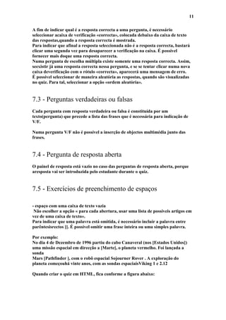 11

A fim de indicar qual é a resposta correcta a uma pergunta, é necessário
seleccionar acaixa de verificação «correcta», colocada debaixo da caixa de texto
das respostas,quando a resposta correcta é mostrada.
Para indicar que afinal a resposta seleccionada não é a resposta correcta, bastará
clicar uma segunda vez para desaparecer a verificação na caixa. É possível
fornecer mais doque uma resposta correcta.
Numa pergunta de escolha múltipla existe somente uma resposta correcta. Assim,
seexistir já uma resposta correcta nessa pergunta, e se se tentar clicar numa nova
caixa deverificação com o rótulo «correcta», aparecerá uma mensagem de erro.
É possível seleccionar de maneira aleatória as respostas, quando são visualizadas
no quiz. Para tal, seleccionar a opção «ordem aleatória».


7.3 - Perguntas verdadeiras ou falsas
Cada pergunta com resposta verdadeira ou falsa é constituída por um
texto(pergunta) que precede a lista das frases que é necessária para indicação de
V/F.

Numa pergunta V/F não é possível a inserção de objectos multimédia junto das
frases.


7.4 - Pergunta de resposta aberta
O painel de resposta está vazio no caso das perguntas de resposta aberta, porque
aresposta vai ser introduzida pelo estudante durante o quiz.


7.5 - Exercícios de preenchimento de espaços

- espaço com uma caixa de texto vazia
 Não escolher a opção « para cada abertura, usar uma lista de possíveis artigos em
vez de uma caixa de texto».
Para indicar que uma palavra está omitida, é necessário incluir a palavra entre
parêntesisrectos []. É possível omitir uma frase inteira ou uma simples palavra.

Por exemplo:
No dia 4 de Dezembro de 1996 partiu do cabo Canaveral (nos [Estados Unidos])
uma missão espacial em direcção a [Marte], o planeta vermelho. Foi lançada a
sonda
Mars [Pathfinder ], com o robô espacial Sojourner Rover . A exploração do
planeta começouhá vinte anos, com as sondas espaciaisViking 1 e 2.12

Quando criar o quiz em HTML, fica conforme a figura abaixo:
 