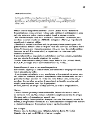 12




O texto contém três palavras omitidas: Estados Unidos, Marte e Pathfinder .
Foram incluídas entre parêntesis rectos e serão omitidas do quiz (aparecerá uma
caixa de textovazia onde o estudante terá de inserir a palavra correcta).
 Não há uma distinção entre letras maiúsculas e minúsculas. Por exemplo, se o
estudante escrever «Marte» ou «MARTE» no lugar de «Marte», a resposta será
considerada igualmente válida.
Além disso, é possível especificar mais do que uma palavra correcta para cada
palavraomitida do texto. Isto é usado para obter uma correcção automática menos
rígida. Neste caso, se o estudante responder «EUA» no lugar de «estados unidos»
(o mesmo para«E. U.» ou «estados»), a resposta está correcta mas o quiz
considera-a incorrecta.
É possível especificar no parêntesis recto todas as palavras correctas, separadas
por uma vírgula. Deste modo, o texto será o seguinte:
No dia 4 de Dezembro de 1996 partiu do cabo Canaveral (nos [ estados unidos,
EUA,E. U., states ]) a missão espacial em direcção a [ Marte ]…

Preenchimento de espaços com uma lista pendente
Seleccionar a opção« para cada abertura, usar uma lista de artigos possíveis em
vez de uma caixa de texto».
 A opção «para cada abertura, usar uma lista de artigos possíveis em vez de uma
caixa detexto» escolhe-se para criar um quiz onde cada abertura tenha uma lista
pendente deartigos possíveis em vez de uma caixa de texto vazia. Neste caso, o
estudante deve escolher um artigo de um naipe de artigos (é a maneira mais
simples para responder a este tipo de perguntas).
De facto, somente um artigo é o artigo correcto, de entre os artigos exibidos.

Sintaxe:
A fim de indicar que uma palavra está omitida, é necessário incluí-la dentro
do parêntesis recto ([]). O parêntesis recto interno engloba uma lista dos artigos
(frases ou palavras) separados por uma vírgula.
O primeiro artigo é correspondente à resposta correcta. Obviamente, no quiz do
HTML,os artigos serão colocados na lista numa ordem aleatória (de outra maneira
o estudanteteria apenas de seleccionar sempre o primeiro artigo!).

Por exemplo:
O maior planeta do sistema solar é [Júpiter, Saturno, Terra, Mercúrio]
Quando criar o quiz no HTML, terá (para o exemplo):
 