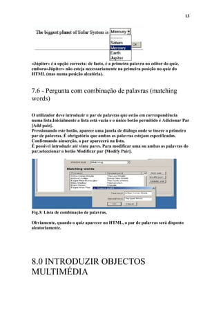 13




«Júpiter» é a opção correcta: de facto, é a primeira palavra no editor do quiz,
embora«Júpiter» não esteja necessariamente na primeira posição no quiz do
HTML (mas numa posição aleatória).


7.6 - Pergunta com combinação de palavras (matching
words)

O utilizador deve introduzir o par de palavras que estão em correspondência
numa lista.Inicialmente a lista está vazia e o único botão permitido é Adicionar Par
[Add pair].
Pressionando este botão, aparece uma janela de diálogo onde se insere o primeiro
par de palavras. É obrigatório que ambas as palavras estejam especificadas.
Confirmando ainserção, o par aparecerá na lista.
É possível introduzir até vinte pares. Para modificar uma ou ambas as palavras do
par,seleccionar o botão Modificar par [Modify Pair].




Fig.3: Lista de combinação de palavras.

Obviamente, quando o quiz aparecer no HTML, o par de palavras será disposto
aleatoriamente.




8.0 INTRODUZIR OBJECTOS
MULTIMÉDIA
 