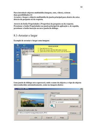 14

Para introduzir objectos multimédia (imagens, sons, vídeos), existem
duas possibilidades:14
Arrastar e largar o objecto multimédia da janela principal para dentro da caixa
detexto da pergunta ou da resposta.

Através do botão Propriedades [ Properties] da pergunta ou da resposta.
Pressionar o botão Propriedades na janela principal da aplicação e, de seguida,
pressionar o botão inserção na nova janela do diálogo.


8.1-Arrastar e largar
Exemplo de arrastar e largar uma imagem:




Uma janela de diálogo nova aparecerá, onde o nome do objecto e o tipo de objecto
sãoreconhecidos automaticamente, como na imagem abaixo:
 