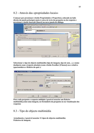 15


8.2 - Através das «propriedades locais»
Começar por pressionar o botão Propriedades [ Properties], colocado no lado
direito da janela principal, junto à caixa de texto da pergunta ou da resposta e
pressionar o botão Inserção [Insert] na nova janela de diálogo.




Seleccionar o tipo de objecto multimédia (tipo de imagem, tipo de som…), o nome
doobjecto com o trajecto absoluto (com o botão Escolher [Choose]) ou o relativo
(queconsidera o ficheiro do quiz ):




Para cada pergunta e resposta múltipla é possível associar um ficheiro
multimédia,como uma imagem, no formulário da pergunta ou na visualização das
respostas


8.3 - Tipo do objecto multimédia

Actualmente, é possível associar 11 tipos de objectos multimédia:
Ficheiros de imagem;
 