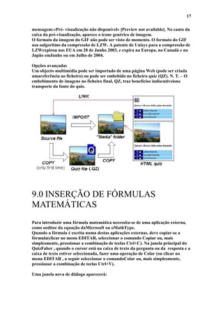 17

mensagem:«Pré- visualização não disponível» [Preview not available]. No canto da
caixa da pré-visualização, aparece o ícone genérico de imagem.
O formato da imagem do GIF não pode ser visto de momento. O formato do GIF
usa oalgoritmo da compressão de LZW. A patente de Unisys para a compressão de
LZWexpirou nos EUA em 20 de Junho 2003, e expira na Europa, no Canadá e no
Japão emJunho ou em Julho de 2004.

Opções avançadas
Um objecto multimédia pode ser importado de uma página Web (pode ser criada
umareferência ao ficheiro) ou pode ser embebido no ficheiro quiz (QZ). N. T. – O
embebimento de imagens no ficheiro final, QZ, traz benefícios indiscutíveisno
transporte da fonte do quis.




9.0 INSERÇÃO DE FÓRMULAS
MATEMÁTICAS
Para introduzir uma fórmula matemática necessita-se de uma aplicação externa,
como oeditor da equação daMicrosoft ou oMathType.
Quando a fórmula é escrita numa destas aplicações externas, deve copiar-se a
fórmula(clicar no menu EDITAR, seleccionar o comando Copiar ou, mais
simplesmente, pressionar a combinação de teclas Ctrl+C). Na janela principal do
QuizFaber , quando o cursor está na caixa de texto da pergunta ou da resposta e a
caixa de texto estiver seleccionada, fazer uma operação de Colar (ou clicar no
menu EDITAR , a seguir seleccionar o comandoColar ou, mais simplesmente,
pressionar a combinação de teclas Ctrl+V).

Uma janela nova de diálogo aparecerá:
 
