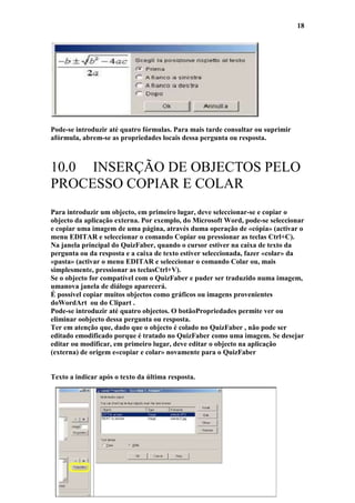 18




Pode-se introduzir até quatro fórmulas. Para mais tarde consultar ou suprimir
afórmula, abrem-se as propriedades locais dessa pergunta ou resposta.



10.0 INSERÇÃO DE OBJECTOS PELO
PROCESSO COPIAR E COLAR
Para introduzir um objecto, em primeiro lugar, deve seleccionar-se e copiar o
objecto da aplicação externa. Por exemplo, do Microsoft Word, pode-se seleccionar
e copiar uma imagem de uma página, através duma operação de «cópia» (activar o
menu EDITAR e seleccionar o comando Copiar ou pressionar as teclas Ctrl+C).
Na janela principal do QuizFaber, quando o cursor estiver na caixa de texto da
pergunta ou da resposta e a caixa de texto estiver seleccionada, fazer «colar» da
«pasta» (activar o menu EDITAR e seleccionar o comando Colar ou, mais
simplesmente, pressionar as teclasCtrl+V).
Se o objecto for compatível com o QuizFaber e puder ser traduzido numa imagem,
umanova janela de diálogo aparecerá.
É possível copiar muitos objectos como gráficos ou imagens provenientes
doWordArt ou do Clipart .
Pode-se introduzir até quatro objectos. O botãoPropriedades permite ver ou
eliminar oobjecto dessa pergunta ou resposta.
Ter em atenção que, dado que o objecto é colado no QuizFaber , não pode ser
editado emodificado porque é tratado no QuizFaber como uma imagem. Se desejar
editar ou modificar, em primeiro lugar, deve editar o objecto na aplicação
(externa) de origem e«copiar e colar» novamente para o QuizFaber


Texto a indicar após o texto da última resposta.
 