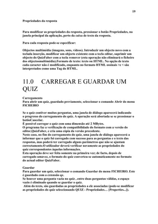 19

Propriedades da resposta


Para modificar as propriedades da resposta, pressionar o botão Propriedades, na
janela principal da aplicação, perto da caixa de texto da resposta.

Para cada resposta pode-se especificar:

Objectos multimédia (imagens, sons, vídeos). Introduzir um objecto novo com a
teclada inserção, modificar um objecto existente com a tecla editar, suprimir um
objecto do QuizFaber com a tecla remover (esta operação não eliminará o ficheiro
dos objectosmultimédia).Formato de texto: texto ou HTML. Na opção de texto
cada caracter não é modificado, enquanto no formato HTML ossinais >e < são
interpretados como uma Tag do HTML.



11.0 CARREGAR E GUARDAR UM
QUIZ
Carregamento
Para abrir um quiz, guardado previamente, seleccionar o comando Abrir do menu
FICHEIRO

Se o quiz contiver muitas perguntas, uma janela de diálogo aparecerá indicando
o progresso do carregamento do quiz. A operação será abortada se se pressionar o
botãoCancelar.
É possível carregar o quiz com uma dimensão até 2 MBytes.
O programa faz a verificação de compatibilidade do formato com a versão do
editor,QuizFaber, e cria uma cópia da versão precedente.
Neste caso, no fim do carregamento do quiz, uma janela de diálogo aparecerá a
informar que o quiz foi carregado com sucesso para as perguntas e o texto das
respostas, mas poderá ter carregado alguns parâmetros que não se ajustam
correctamente.O utilizador deverá verificar novamente as propriedades do
quiz correspondentes àquelas informações.
Esta operação deve ser feita somente na primeira vez; de facto, depois de
carregado umavez, o formato do quiz converteu-se automaticamente no formato
do actual editor QuizFaber.

Guardar
Para guardar um quiz, seleccionar o comando Guardar do menu FICHEIRO. Este
é guardado com a extensão qz.
Se houver uma pergunta vazia no quiz , entre duas perguntas válidas, o espaço
vazio é eliminado quando se guardar o quiz.
 Além do texto, são guardadas as propriedades a ele associadas (pode-se modificar
as propriedades do quiz seleccionando QUIZ - Propriedades… [Properties...]).
 
