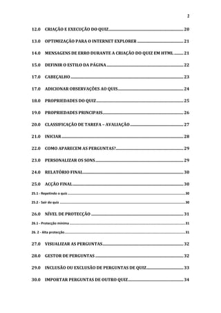2

12.0 CRIAÇÃO E EXECUÇÃO DO QUIZ ......................................................................... 20

13.0 OPTIMIZAÇÃO PARA O INTERNET EXPLORER ............................................. 21

14.0 MENSAGENS DE ERRO DURANTE A CRIAÇÃO DO QUIZ EM HTML ......... 21

15.0 DEFINIR O ESTILO DA PÁGINA ........................................................................... 22

17.0 CABEÇALHO .............................................................................................................. 23

17.0 ADICIONAR OBSERVAÇÕES AO QUIS ................................................................ 24

18.0 PROPRIEDADES DO QUIZ ..................................................................................... 25

19.0 PROPRIEDADES PRINCIPAIS............................................................................... 26

20.0 CLASSIFICAÇÃO DE TAREFA – AVALIAÇÃO .................................................... 27

21.0 INICIAR ....................................................................................................................... 28

22.0 COMO APARECEM AS PERGUNTAS?.................................................................. 29

23.0 PERSONALIZAR OS SONS ...................................................................................... 29

24.0 RELATÓRIO FINAL .................................................................................................. 30

25.0 ACÇÃO FINAL ............................................................................................................ 30

25.1 - Repetindo o quiz ........................................................................................................................ 30

25.2 - Sair do quiz ................................................................................................................................ 30


26.0 NÍVEL DE PROTECÇÃO .......................................................................................... 31

26.1 - Protecção mínima ...................................................................................................................... 31

26. 2 - Alta protecção ........................................................................................................................... 31


27.0 VISUALIZAR AS PERGUNTAS ............................................................................... 32

28.0 GESTOR DE PERGUNTAS ...................................................................................... 32

29.0 INCLUSÃO OU EXCLUSÃO DE PERGUNTAS DE QUIZ .................................... 33

30.0 IMPORTAR PERGUNTAS DE OUTRO QUIZ ...................................................... 34
 