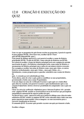 20


12.0 CRIAÇÃO E EXECUÇÃO DO
QUIZ




Uma vez que as perguntas do quiz foram escritas no programa, é possível exportá-
lo para páginas HTML. Para fazer isso, escolher QUIZ -Fazer
quiz HTML[MakeHTML quiz ].
Uma janela de diálogo aparecerá e será possível escolher o nome do ficheiro
principalde HTML. O quiz de HTML é uma colecção de ficheiros em HTML.
Só é possível escolher o nome do ficheiro principal (será este a página de entrada
naexecução do quiz ). Os ficheiros relacionados terão, como nome de ficheiro, o
mesmonome do ficheiro principal com o sufixo de um número inteiro crescente.
Por exemplo,se escolher um nome de ficheiro como «meu quiz .htm», os outros
ficheiros serãochamados «meu quiz 1.htm», «meu quiz 2.htm», etc....
Inicialmente, o nome proposto para o guardar coincidirá com o nome do ficheiro
do
quiz. A extensão qz será substituída por htm.
Nesta altura, antes de criar o quiz, pode-se modificar as suas propriedades,
pressionando o botão com o nome Propriedades.
Com um clique na caixa de verificação Executar o quiz após ser criado [Run
quiz after be created], será possível executar o quiz imediatamente após a sua
criação.O QuizFaber abrirá o browser predefinido do computador com o quiz em
HTML.
Clicar na caixa de verificação «Optimizar para o Internet Explorer 4.0 » permite
criar páginas HTML usando as características novas do browser que pressupõem
umamelhoria substancial do aspecto gráfico do quiz.
No fim de fazer o quiz , aparecerá uma nova janela de diálogo com a lista de todos
osficheiros HTML criados.As páginas HTML serão colocadas lado a lado com uma
pasta especial de nome«media» com as imagens e os sons necessários para a
correcta visualização no browser.
O comando QUIZ -Executar quiz permite executar um quiz previamente criado.

Escolher a língua
 