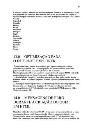 21

É possível escolher a língua que o quiz usará para visualizar as mensagens, o título
das perguntas e o resultado. Obviamente, o texto das perguntas e das respostas,
introduzido pelo utilizador, não será traduzido. As línguas disponíveis são: Alemão
Croata
Espanhol
Francês
Galego
Grego
Holandês
Húngaro
Inglês
Italiano
Norueguês
Polaco
Português
Romeno
Russo
Sueco



13.0 OPTIMIZAÇÃO PARA
O INTERNET EXPLORER
 É possível escolher, na fase de criação do quiz, optimização para o código
associado às páginas HTML, tirando partido das potencialidades oferecidas
pelaMicrosoft Internet Explorer (da versão 4.0 ou acima).
O quiz optimizado difere nas seguintes características:A página HTML é dividida
em duas janelas (ou em frames) em vez de três janelas(quadros).
 A janela inferior (quadro) é mais fina, com a altura fixa, muito similar a uma
barra de estado. A ausência da janela superior (quadro) deixa mais espaço à janela
central.
As mensagens de erro aparecem na janela central perto do texto da pergunta. Nota
técnica: esta nova disposição da página HTML é possível devido aos usos
de potencialidades do HTML dinâmico e do modelo de DOM (Document Object
Model) do browser I.E.



14.0 MENSAGENS DE ERRO
DURANTE A CRIAÇÃO DO QUIZ
EM HTML
Quando o utilizador seleccionar QUIZ - Criar quiz o programa verificará se todas
as perguntas de que o quiz é composto são válidas e a consistência entre elas.
No caso de não serem encontrados problemas, o quiz HTML é criado. Caso
contrário, émostrada uma janela de diálogo onde, para cada pergunta inválida, há
 