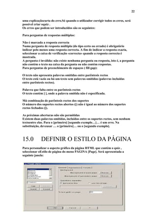 22

uma explicaçãocurta do erro.Só quando o utilizador corrigir todos os erros, será
possível criar oquiz .
Os erros que podem ser introduzidos são os seguintes:

Para perguntas de respostas múltiplas:

Não é marcada a resposta correcta
Numa pergunta de resposta múltipla (do tipo certo ou errado) é obrigatório
indicar pelo menos uma resposta correcta. A fim de indicar a resposta exacta,
seleccionar a caixa de verificação «correcta» quando a resposta correcta é
mostrada.
A pergunta é inválida: não existe nenhuma pergunta ou resposta, isto é, a pergunta
não contém o texto na caixa da pergunta ou não contém respostas.
Para perguntas de preenchimento de espaços ( fill gap):

O texto não apresenta palavras omitidas entre parêntesis rectos
O texto está vazio ou há um texto sem palavras omitidas (palavras incluídas
entre parêntesis rectos).

Palavra que falta entre os parêntesis rectos
O texto contém [ ], onde a palavra omitida não é especificada.

Má combinação de parêntesis rectos dos suportes
O número dos suportes rectos abertos ([) não é igual ao número dos suportes
rectos fechados (]).

As próximas aberturas não são permitidas
Existem duas palavras omitidas, incluídas entre os suportes rectos, sem nenhum
textoentre elas. Para o [primeiro] [segundo exemplo…]… é um erro. Na
substituição, deveusar … o [primeiro]… ou o [segundo exemplo].



15.0         DEFINIR O ESTILO DA PÁGINA
Para personalizar o aspecto gráfico da página HTML que contém o quiz ,
seleccionar oEstilo de página do menu PÁGINA [Page]. Será apresentada a
seguinte janela:
 