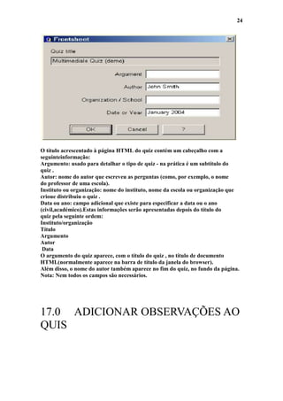 24




O título acrescentado à página HTML do quiz contém um cabeçalho com a
seguinteinformação:
Argumento: usado para detalhar o tipo de quiz - na prática é um subtítulo do
quiz .
Autor: nome do autor que escreveu as perguntas (como, por exemplo, o nome
do professor de uma escola).
Instituto ou organização: nome do instituto, nome da escola ou organização que
crioue distribuiu o quiz .
Data ou ano: campo adicional que existe para especificar a data ou o ano
(civil,académico).Estas informações serão apresentadas depois do título do
quiz pela seguinte ordem:
Instituto/organização
Título
Argumento
Autor
 Data
O argumento do quiz aparece, com o título do quiz , no título de documento
HTML(normalmente aparece na barra de título da janela do browser).
Além disso, o nome do autor também aparece no fim do quiz, no fundo da página.
Nota: Nem todos os campos são necessários.




17.0 ADICIONAR OBSERVAÇÕES AO
QUIS
 