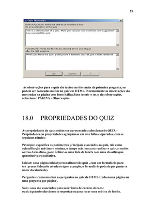 25




 As observações para o quiz são textos escritos antes da primeira pergunta, ou
podem ser colocadas no fim do quiz em HTML. Normalmente as observações são
mostradas na página com fonte itálica.Para inserir o texto das observações,
seleccionar PÁGINA - Observações.




18.0         PROPRIEDADES DO QUIZ
As propriedades do quiz podem ser apresentadas seleccionando QUIZ -
Propriedades.As propriedades agrupam-se em oito folhas separadas, com os
seguintes rótulos:

Principal: especifica os parâmetros principais associados ao quiz, tais como
aclassificação máxima e mínima, o tempo máximo para realizar o quiz, e muitos
outros.Além disso, pode definir-se uma lista de tarefa com uma classificação
quantitativa equalitativa.

Iniciar: uma página inicial personalizável do quiz , com um formulário para
ser preenchido pelo estudante (por exemplo, o formulário poderia perguntar o
nome doestudante).

Perguntas: como mostrar as perguntas no quiz de HTML (tudo numa página ou
uma pergunta por página).

Sons: sons são associados para ocorrência de eventos durante
oquiz (quandoseleccionou a resposta) ou para tocar uma música de fundo.
 