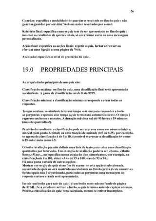 26

Guardar: especifica a modalidade de guardar o resultado no fim do quiz : não
guardar,guardar por servidor Web ou enviar resultados por e-mail.

Relatório final: especifica como o quiz tem de ser apresentado no fim do quiz :
mostrar os resultados de quizzes totais, só um resumo curto ou uma mensagem
personalizada.

Acção final: especifica as acções finais: repetir o quiz, fechar obrowser ou
efectuar uma ligação a uma página da Web.

Avançada: especifica o nível de protecção do quiz .



19.0          PROPRIEDADES PRINCIPAIS
As propriedades principais de um quiz são:

Classificação máxima: no fim do quiz, uma classificação final será apresentada
aoestudante. A gama de classificação vai de 0 até 9999.

Classificação mínima: a classificação mínima corresponde a errar todas as
respostas.

Tempo máximo: o estudante terá um tempo máximo para responder a todas
as perguntas; expirado esse tempo oquiz terminará automaticamente. O tempo é
expresso em horas e minutos. A duração máxima vai até 99 horas e 59 minutos
(mais de quatrodias!).

Precisão do resultado: a classificação pode ser expressa como um número inteiro,
umreal (com ponto decimal) ou uma fracção de unidade (0.5 ou 0.25), por exemplo,
se agama de classificação é de 0 a 10, é possível expressar a classificação 6+ como
6.25 ou6 e meio como 6.5.

O botão Avaliação permite definir uma lista de texto para criar uma classificação
qualitativa por intervalos. Um exemplo de avaliação poderia ser «Bom», «Muito
Bom»,«Mau»... ou específica numa escala do tipo «americano», por exemplo, na
classificaçãode 0 a 100, obter «A+» de 95 a 100, «A» de 93 a 94...
Há uma gama variada de outras opções:
Mostrar correcção do quiz só no fim do exame: se esta opção é seleccionada,
oresultado do quiz só será mostrado ao estudante no fim da prova (teste sumativo).
Seesta opção não é seleccionada, para todas as perguntas uma mensagem de
resposta certaou errada será apresentada.

Incluir um botão para sair do quiz : é um botão mostrado no fundo de página
deHTML. Se o estudante activar o botão, o quiz termina antes de expirar o tempo.
Porém,a classificação do quiz será calculada, mesmo se estiver incompleto.
 