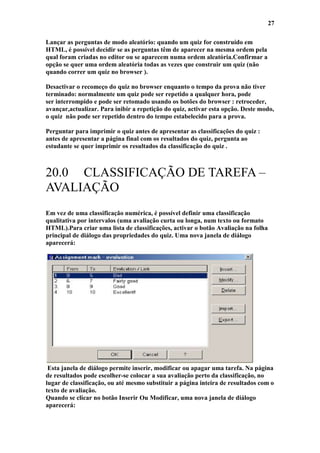 27

Lançar as perguntas de modo aleatório: quando um quiz for construído em
HTML, é possível decidir se as perguntas têm de aparecer na mesma ordem pela
qual foram criadas no editor ou se aparecem numa ordem aleatória.Confirmar a
opção se quer uma ordem aleatória todas as vezes que construir um quiz (não
quando correr um quiz no browser ).

Desactivar o recomeço do quiz no browser enquanto o tempo da prova não tiver
terminado: normalmente um quiz pode ser repetido a qualquer hora, pode
ser interrompido e pode ser retomado usando os botões do browser : retroceder,
avançar,actualizar. Para inibir a repetição do quiz, activar esta opção. Deste modo,
o quiz não pode ser repetido dentro do tempo estabelecido para a prova.

Perguntar para imprimir o quiz antes de apresentar as classificações do quiz :
antes de apresentar a página final com os resultados do quiz, pergunta ao
estudante se quer imprimir os resultados da classificação do quiz .



20.0 CLASSIFICAÇÃO DE TAREFA –
AVALIAÇÃO
Em vez de uma classificação numérica, é possível definir uma classificação
qualitativa por intervalos (uma avaliação curta ou longa, num texto ou formato
HTML).Para criar uma lista de classificações, activar o botão Avaliação na folha
principal de diálogo das propriedades do quiz. Uma nova janela de diálogo
aparecerá:




 Esta janela de diálogo permite inserir, modificar ou apagar uma tarefa. Na página
de resultados pode escolher-se colocar a sua avaliação perto da classificação, no
lugar de classificação, ou até mesmo substituir a página inteira de resultados com o
texto de avaliação.
Quando se clicar no botão Inserir Ou Modificar, uma nova janela de diálogo
aparecerá:
 