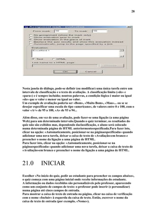 28




Nesta janela de diálogo, pode-se definir (ou modificar) uma única tarefa entre um
intervalo de classificação e o texto de avaliação. A classificação limita («de» e
«para») e é sempre incluída; noutras palavras, a condição lógica é maior ou igual
«de» que o valor e menor ou igual ao valor.
Um exemplo de avaliação poderia ser «Bom», «Muito Bom», «Mau»... ou se se
desejar especificar uma escala do tipo «americano», de valores entre 0 e 100, com o
valor «A+» de 95 a 100, «A» de 93 a 94...

Além disso, em vez de uma avaliação, pode fazer-se uma ligação (a uma página
Web) para um determinado intervalo.Quando o quiz terminar, os resultados do
quiz não são exibidos mas, dependendo daclassificação, o aluno será colocado
numa determinada página de HTML anteriormenteespecificada.Para fazer isto,
clicar na opção: «Automaticamente, posicionar-se na páginaespecificada» quando
adicionar uma nova tarefa, deixar a caixa de texto de «Avaliação»em branco e
preencher o nome da ligação a uma página de HTML.
Para fazer isto, clicar na opção: «Automaticamente, posicionar-se na
páginaespecificada» quando adicionar uma nova tarefa, deixar a caixa de texto de
«Avaliação»em branco e preencher o nome da ligação a uma página de HTML.



21.0         INICIAR
Escolher «No início do quiz, pedir ao estudante para preencher os campos abaixo»,
o quiz começa com uma página inicial onde recebe informações do estudante.
A informação ou dados recebidos são personalizáveis pelo professor, aparecendo
como um conjunto de campos de texto: o professor pode inserir (e personalizar)
numa página até cinco campos de entrada.
Para mostrar a caixa de texto de entrada na página, clicar na caixa de verificação
com o nome «Incluir» à esquerda da caixa de texto. Então, escrever o nome da
caixa de texto de entrada (por exemplo, «Nome»).
 