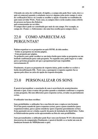 29

Clicando em caixa de verificação «Exigido», o campo não pode ficar vazio, isto é, o
quiz só começará quando o estudante escrever alguma coisa neste campo.A caixa
de verificação«Chave» só é usada se escolher a opção «Guardar os resultados do
quiz num servidor Web». Neste caso, os campos-chave serão usados como critério
de procura na busca dos ficheiros
quiz armazenados no servidor.
O campo-chave pode ser constituído por mais de um campo. Por exemplo, os
campo de «Nome» e «Sobrenome» são uma boa escolha para campos chave.



22.0 COMO APARECEM AS
PERGUNTAS?
Podem organizar-se as perguntas no quiz HTML de dois modos:
· Todas as perguntas na mesma página.
· Uma pergunta por página.
No primeiro caso, pode escolher-se um único botão para todas as perguntas ou um
botãode confirmação para cada pergunta. No segundo caso, pode negar-se o salto
para a próxima pergunta até que a perguntaactual seja respondida
correctamente.31

Finalmente, só para as perguntas de resposta única, pode escolher-se excluir o
botão deconfirmação OK . Neste caso, a passagem à resposta seguinte faz-se
apenas pelo clicar na caixa de opção da resposta desejada.



23.0         PERSONALIZAR OS SONS
É possível personalizar a associação de sons à ocorrência de acontecimentos
durante o quiz. Estes eventos são gerados quando o estudante confirmar a resposta
a uma pergunta. Há sons diferentes para respostas certas, erradas ou parcialmente
certas.

O utilizador tem duas escolhas:

Sons predefinidos: o utilizador faz a sua lista de sons e copia-os (em formato
WAV)na pasta sounds/ok (para respostas certas), para a pasta sounds/ko (para
respostaserradas), para a pasta sounds/ny (para respostas parcialmente certas).
Estas pastasdevem ser criadas a partir da pasta de instalação do QuizFaber. Todos
os ficheirosdestas pastas serão apresentados na lista de sons predefinidos.

Sons personalizados: o utilizador pode fixar sons (em formato WAV) directamente
dosrecursos do computador.Finalmente, é possível decidir se se inclui um som de
fundo(em formato de MÍDI)durante o quiz.
 