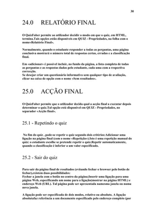30


24.0         RELATÓRIO FINAL
O QuizFaber permite ao utilizador decidir o modo em que o quiz, em HTML,
termina.Tais opções estão disponíveis em QUIZ - Propriedades, na folha com o
nome«Relatório Final».

Normalmente, quando o estudante responder a todas as perguntas, uma página
conclusiva mostrará o número total de respostas certas, erradas e a classificação
final.

Em «adicionar» é possível incluir, no fundo da página, a lista completa de todas
as perguntas e as respostas dadas pelo estudante, cada uma com a respectiva
correcção.
Se desejar criar um questionário informativo sem qualquer tipo de avaliação,
clicar na caixa de opção com o nome «Sem resultados».



25.0         ACÇÃO FINAL
O QuizFaber permite que o utilizador decida qual a acção final a executar depois
determinar o quiz.Tal opção está disponível em QUIZ - Propriedades, no
separador «Acção final».


25.1 - Repetindo o quiz

 No fim do quiz , pode-se repetir o quiz segundo dois critérios:Adicionar uma
ligação na página final (com o nome «Repetição»).Isto é uma repetição manual do
quiz: o estudante escolhe se pretende repetir o quiz.Repetir automaticamente,
quando a classificação é inferior a um valor especificado.


25.2 - Sair do quiz

Para sair da página final de resultados (evitando fechar o browser pelo botão de
fechar),existem duas possibilidades:
Fechar a janela com o botão no centro da página;Inserir uma ligação para uma
página Web, especificando um nome para a ligação(mostrar na página HTML) e
endereço Web (URL). Tal página pode ser apresentada namesma janela ou numa
nova janela.

A ligação pode ser especificada de dois modos, relativo ou absoluto. A ligação
absolutafaz referência a um documento especificado pelo endereço completo (por
 