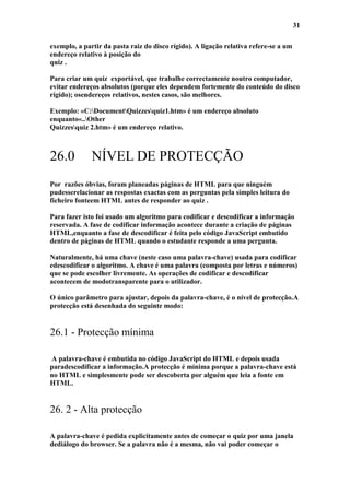 31

exemplo, a partir da pasta raiz do disco rígido). A ligação relativa refere-se a um
endereço relativo à posição do
quiz .

Para criar um quiz exportável, que trabalhe correctamente noutro computador,
evitar endereços absolutos (porque eles dependem fortemente do conteúdo do disco
rígido); osendereços relativos, nestes casos, são melhores.

Exemplo: «C:DocumentQuizzesquiz1.htm» é um endereço absoluto
enquanto«..Other
Quizzesquiz 2.htm» é um endereço relativo.



26.0          NÍVEL DE PROTECÇÃO
Por razões óbvias, foram planeadas páginas de HTML para que ninguém
pudesserelacionar as respostas exactas com as perguntas pela simples leitura do
ficheiro fonteem HTML antes de responder ao quiz .

Para fazer isto foi usado um algoritmo para codificar e descodificar a informação
reservada. A fase de codificar informação acontece durante a criação de páginas
HTML,enquanto a fase de descodificar é feita pelo código JavaScript embutido
dentro de páginas de HTML quando o estudante responde a uma pergunta.

Naturalmente, há uma chave (neste caso uma palavra-chave) usada para codificar
edescodificar o algoritmo. A chave é uma palavra (composta por letras e números)
que se pode escolher livremente. As operações de codificar e descodificar
acontecem de modotransparente para o utilizador.

O único parâmetro para ajustar, depois da palavra-chave, é o nível de protecção.A
protecção está desenhada do seguinte modo:


26.1 - Protecção mínima

A palavra-chave é embutida no código JavaScript do HTML e depois usada
paradescodificar a informação.A protecção é mínima porque a palavra-chave está
no HTML e simplesmente pode ser descoberta por alguém que leia a fonte em
HTML.


26. 2 - Alta protecção

A palavra-chave é pedida explicitamente antes de começar o quiz por uma janela
dediálogo do browser. Se a palavra não é a mesma, não vai poder começar o
 