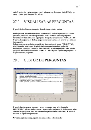 32

quiz.A protecção é alta porque a chave não aparece dentro da fonte HTML: só
quem criou o quiz lhe pode dar início.



27.0         VISUALIZAR AS PERGUNTAS
É possível visualizar as perguntas do quiz dos seguintes modos:

Em sequência, apertando os botões «seta direita» e «seta esquerda», da janela
principal,colocados em correspondência com a caixa de texto da pergunta.
Saltando directamente para a pergunta desejada, seleccionando PERGUNTAS –
Ir para...Uma janela de diálogo pequena vai aparecer e pode inserir-se o número
da pergunta.
Indirectamente, através do menu Gestor de questões do menu PERGUNTAS,
seleccionando a pergunta desejada da lista e pressionando o botão OK .
Finalmente, é possível visualizar directamente a primeira pergunta ou a última
pergunta inserida seleccionando PERGUNTAS - Ir para a primeira pergunta...E
Ir para aúltima pergunta...



28.0         GESTOR DE PERGUNTAS




É possível criar, apagar ou mover as perguntas do quiz seleccionando
PERGUNTAS -Gestor dePerguntas... Aparecerá uma janela de diálogo com a lista
de todas as perguntas, uma por linha (só os primeiros 60 caracteres). É possível
realizar as seguintes operações:

Novo: inserção de uma pergunta nova na posição seleccionada.
 