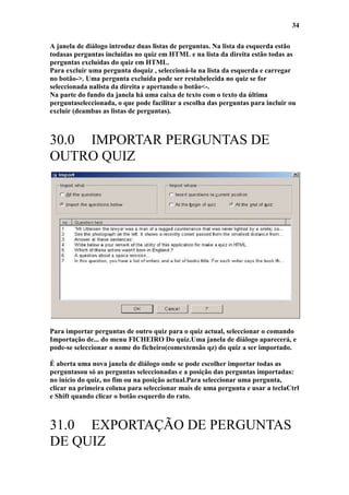 34

A janela de diálogo introduz duas listas de perguntas. Na lista da esquerda estão
todasas perguntas incluídas no quiz em HTML e na lista da direita estão todas as
perguntas excluídas do quiz em HTML.
Para excluir uma pergunta doquiz , seleccioná-la na lista da esquerda e carregar
no botão->. Uma pergunta excluída pode ser restabelecida no quiz se for
seleccionada nalista da direita e apertando o botão<-.
Na parte do fundo da janela há uma caixa de texto com o texto da última
perguntaseleccionada, o que pode facilitar a escolha das perguntas para incluir ou
excluir (deambas as listas de perguntas).



30.0 IMPORTAR PERGUNTAS DE
OUTRO QUIZ




Para importar perguntas de outro quiz para o quiz actual, seleccionar o comando
Importação de... do menu FICHEIRO Do quiz.Uma janela de diálogo aparecerá, e
pode-se seleccionar o nome do ficheiro(comextensão qz) do quiz a ser importado.

É aberta uma nova janela de diálogo onde se pode escolher importar todas as
perguntasou só as perguntas seleccionadas e a posição das perguntas importadas:
no início do quiz, no fim ou na posição actual.Para seleccionar uma pergunta,
clicar na primeira coluna para seleccionar mais de uma pergunta e usar a teclaCtrl
e Shift quando clicar o botão esquerdo do rato.



31.0 EXPORTAÇÃO DE PERGUNTAS
DE QUIZ
 