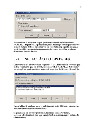 35




Para exportar as perguntas do quiz para um ficheiro de texto, seleccionar
FICHEIRO --Exportação...Aparece uma janela de diálogo onde se pode inserir o
nome do ficheiro de texto para onde vão ser exportadas as perguntas do quiz.É
possível decidir exportar todas as perguntas do quiz ou especificar o número
da pergunta inicial e da final.



32.0         SELECÇÃO DO BROWSER
Obrowser é usado para visualizar páginas de HTML.Para escolher obrowser que
poderá visualizar o quiz em HTML, seleccionar FERRAMENTAS - Seleccionar
browser... Uma janela de diálogo aparecerá com a lista dosBrowsers disponíveis.




É possível inserir um browser novo na lista com o botão Adicionar, ou remover,
umavez seleccionado, no botão Eliminar.

Só pode haver um browser predefinido.Premindo o botãoPor defeito,
obrowser seleccionado da lista será o predefinido e onome aparecerá no texto de
caixa superior.
 