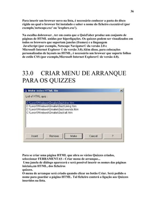 36

Para inserir um browser novo na lista, é necessário conhecer a pasta do disco
rígido no qual o browser foi instalado e saber o nome do ficheiro executável (por
exemplo,'netscape.exe' ou 'iexplore.exe').

Na escolha dobrowser , ter em conta que o QuizFaber produz um conjunto de
páginas de HTML unidas por hiperligações. Os quizzes podem ser visualizados em
todos os browsers que suportam janelas (frames) e a linguagem
 JavaScript (por exemplo, Netscape Navigator© da versão 2.0 e
Microsoft Internet Explorer © de versão 3.0).Além disso, para colocações
personalizadas de layouts no HTML, é necessário um browser que suporte folhas
de estilo CSS (por exemplo,Microsoft Internet Explorer© de versão 4.0).




33.0 CRIAR MENU DE ARRANQUE
PARA OS QUIZZES




Para se criar uma página HTML que abra os vários Quizzes criados,
seleccionar FERRAMENTAS - Criar menu de arranque...
 Uma janela de diálogo aparecerá e será possível inserir os nomes das páginas
iniciais,em HTML, dos ficheiros
quizzes.
O menu de arranque será criado quando clicar no botão Criar. Será pedido o
nome para guardar a página HTML. Tal ficheiro conterá a ligação aos Quizzes
inseridos na lista.
 