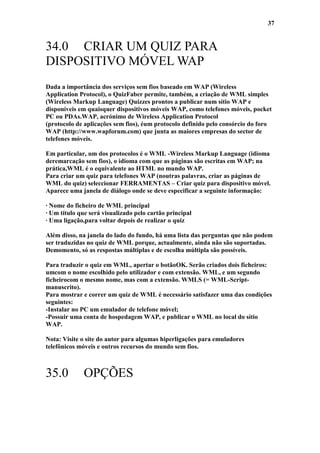 37


34.0 CRIAR UM QUIZ PARA
DISPOSITIVO MÓVEL WAP
Dada a importância dos serviços sem fios baseado em WAP (Wireless
Application Protocol), o QuizFaber permite, também, a criação de WML simples
(Wireless Markup Language) Quizzes prontos a publicar num sítio WAP e
disponíveis em quaisquer dispositivos móveis WAP, como telefones móveis, pocket
PC ou PDAs.WAP, acrónimo de Wireless Application Protocol
(protocolo de aplicações sem fios), éum protocolo definido pelo consórcio do foro
WAP (http://www.wapforum.com) que junta as maiores empresas do sector de
telefones móveis.

Em particular, um dos protocolos é o WML -Wireless Markup Language (idioma
deremarcação sem fios), o idioma com que as páginas são escritas em WAP; na
prática,WML é o equivalente ao HTML no mundo WAP.
Para criar um quiz para telefones WAP (noutras palavras, criar as páginas de
WML do quiz) seleccionar FERRAMENTAS – Criar quiz para dispositivo móvel.
Aparece uma janela de diálogo onde se deve especificar a seguinte informação:

· Nome do ficheiro de WML principal
· Um título que será visualizado pelo cartão principal
· Uma ligação,para voltar depois de realizar o quiz

Além disso, na janela do lado do fundo, há uma lista das perguntas que não podem
ser traduzidas no quiz de WML porque, actualmente, ainda não são suportadas.
Demomento, só as respostas múltiplas e de escolha múltipla são possíveis.

Para traduzir o quiz em WML, apertar o botãoOK. Serão criados dois ficheiros:
umcom o nome escolhido pelo utilizador e com extensão. WML, e um segundo
ficheirocom o mesmo nome, mas com a extensão. WMLS (= WML-Script-
manuscrito).
Para mostrar e correr um quiz de WML é necessário satisfazer uma das condições
seguintes:
-Instalar no PC um emulador de telefone móvel;
-Possuir uma conta de hospedagem WAP, e publicar o WML no local do sítio
WAP.

Nota: Visite o site do autor para algumas hiperligações para emuladores
telefônicos móveis e outros recursos do mundo sem fios.



35.0          OPÇÕES
 