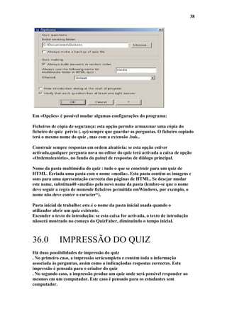 38




Em «Opções» é possível mudar algumas configurações do programa:

Ficheiros de cópia de segurança: esta opção permite armazenar uma cópia do
ficheiro de quiz prévio (. qz) sempre que guardar as perguntas. O ficheiro copiado
terá o mesmo nome do quiz , mas com a extensão .bak..

Construir sempre respostas em ordem aleatória: se esta opção estiver
activada,qualquer pergunta nova no editor do quiz terá activada a caixa de opção
«Ordemaleatória», no fundo do painel de respostas de diálogo principal.

Nome da pasta multimédia do quiz : tudo o que se construir para um quiz de
HTML. Écriada uma pasta com o nome «media». Esta pasta contém as imagens e
sons para uma apresentação correcta das páginas de HTML. Se desejar mudar
este nome, substitua40 «media» pelo novo nome da pasta (lembre-se que o nome
deve seguir a regra de nomesde ficheiros permitida emWindows, por exemplo, o
nome não deve conter o caracter*).

Pasta inicial de trabalho: este é o nome da pasta inicial usada quando o
utilizador abrir um quiz existente.
Esconder o texto de introdução: se esta caixa for activada, o texto de introdução
nãoserá mostrado no começo do QuizFaber, diminuindo o tempo inicial.



36.0          IMPRESSÃO DO QUIZ
Há duas possibilidades de impressão do quiz
. No primeiro caso, a impressão serácompleta e contém toda a informação
associada às perguntas, assim como a indicaçãodas respostas correctas. Esta
impressão é pensada para o criador do quiz
. No segundo caso, a impressão produz um quiz onde será possível responder ao
mesmos em um computador. Este caso é pensado para os estudantes sem
computador.
 