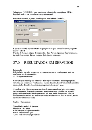 39

Seleccionar FICHEIRO - Imprimir...para a impressão completa ou QUIZ -
Imprimir quiz ... para produzir um quiz em papel.

Em ambos os casos, a janela de diálogo de impressão é a mesma:




É possível decidir imprimir todas as perguntas do quiz ou especificar a pergunta
inicial e a final.
O estilo de fonte da página de impressão é fixo. Porém, é possível fixar o tamanho
da fonte (em pontos) das perguntas e do texto das respostas.



37.0         RESULTADOS EM SERVIDOR
Introdução
O QuizFaber permite armazenar permanentemente os resultados do quiz na
configuração cliente-servidor.
As vantagens são muitas:

Criar um quiz não só para estimação de simples resultados, mas um programa
versátil para armazenar resultados de exames de quiz . Construir estatísticas sobre
os resultados de quiz, durante um ano, por estudante, por quiz .

A configuração cliente-servidor tem benefícios numa rede de Internet-Intranet
(permiteo exame de muitos estudantes ao mesmo tempo, também em lugares
geográficosdiferentes), mas é igualmente útil num único computador com um
servidor Webinstalado (há muitos servidores Web freeware para Windows, fáceis
de instalar e fáceis de usar).

Tópicos relacionados:

Necessidades a nível de sistema
Instalação CGI script
Criar um quiz excepto resultados
Ler os resultados do quiz
 Como instalar um script em Perl
 