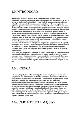 4


1.0 INTRODUÇÃO
O programa quizfaber permite criar, com facilidade e rapidez, um quiz
multimédia n um documento hipertexto (página html) com um «motor» escrito em
javascript .toda esta funcionalidade é controlada de uma maneira automática. o
utilizador nãonecessita de ter conhecimentos de html ou de javascript .esta
aplicação, que funciona sobre o windows, ém editor do quiz . usando-a, é possível
criar e controlar muitos tipos de perguntas:perguntas de escolha múltipla, em que
somente uma resposta está correcta.perguntas de respostas múltiplas, em que uma
ou mais respostas estão correctas.perguntas de verdadeiro/falso.perguntas de
respostas abertas, onde aparece uma caixa de texto na qual é permitidoescrever
livremente a resposta.exercícios para preenchimento de espaços ( gap filling ): uma
frase com falha de palavras; um texto onde algumas palavras foram substituídas
por espaços vazios.concordância de palavras (matching words): há dois grupos
distintos de palavras emduas colunas. O
estudante terá de relacionar cada palavra do primeiro grupo com umado segundo
grupo.para cada resposta é permitido especificar uma observação. esta observação
serámostrada na página html cada vez que o candidato escolher esta opção.o
utilizador pode ajustar um tempo máximo para responder a todas as perguntas.
nofim do quiz
, será mostrada uma classificação final na qual é usado o peso de cada pergunta.as
páginas de html podem ser personalizadas de muitas maneiras: pode-se escolher
anova cor para o fundo do texto das respostas, ajustar uma imagem de fundo, ou
até umsom, para cada resposta do candidato. finalmente, a cada pergunta ou
resposta podemser associados objectos multimédia tais como uma imagem ou um
som.



2.0 LICENÇA
quizfaber, de galli, é um software do tipo freeware, excepto para uso comercial.se
desejar usar este software para finalidades comerciais, necessita da autorização
doautor deste software, luca galli.a cópia e a redistribuição de quizfaber é livre e
encorajada, mesmo sem permissão doautor, desde que seja distribuída
gratuitamente e não sejam alterados os ficheiros nem ocódigo.este software e os
ficheiros que o acompanham são dados«como são» e sem garantias relativamente
ao desempenho,mercantilidade, ou outras garantias expressas ou implícitas. não é
garantida qualquer aptidão para uma finalidadeparticular.em caso algum luca
galli será responsável por quaisquer danos directos, indirectos, acidentais, por
consequência,perda de lucros de negócio ou danos especiais, ainda que lucagalli
tenha sido avisado de tal possibilidade.a versão portuguesa foi realizada por carlos
baptista, fernanda silva e João.



3.0 COMO É FEITO UM QUIZ?
 