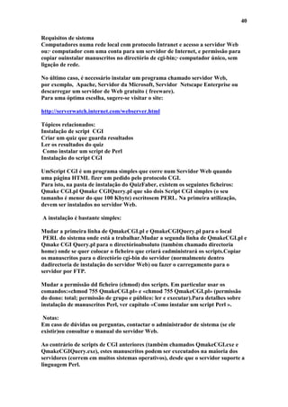 40

Requisitos de sistema
Computadores numa rede local com protocolo Intranet e acesso a servidor Web
ou:· computador com uma conta para um servidor de Internet, e permissão para
copiar ouinstalar manuscritos no directório de cgi-bin;· computador único, sem
ligação de rede.

No último caso, é necessário instalar um programa chamado servidor Web,
por exemplo, Apache, Servidor da Microsoft, Servidor Netscape Enterprise ou
descarregar um servidor de Web gratuito ( freeware).
Para uma óptima escolha, sugere-se visitar o site:

http://serverwatch.internet.com/webserver.html

Tópicos relacionados:
Instalação de script CGI
Criar um quiz que guarda resultados
Ler os resultados do quiz
 Como instalar um script de Perl
Instalação do script CGI

UmScript CGI é um programa simples que corre num Servidor Web quando
uma página HTML fizer um pedido pelo protocolo CGI.
Para isto, na pasta de instalação do QuizFaber, existem os seguintes ficheiros:
Qmake CGI.pl Qmake CGIQuery.pl que são dois Script CGI simples (o seu
tamanho é menor do que 100 Kbyte) escritosem PERL. Na primeira utilização,
devem ser instalados no servidor Web.

A instalação é bastante simples:

Mudar a primeira linha de QmakeCGI.pl e QmakeCGIQuery.pl para o local
 PERL do sistema onde está a trabalhar.Mudar a segunda linha de QmakeCGI.pl e
Qmake CGI Query.pl para o directórioabsoluto (também chamado directoria
home) onde se quer colocar o ficheiro que criará eadministrará os scripts.Copiar
os manuscritos para o directório cgi-bin do servidor (normalmente dentro
dadirectoria de instalação do servidor Web) ou fazer o carregamento para o
servidor por FTP.

Mudar a permissão dd ficheiro (chmod) dos scripts. Em particular usar os
comandos:«chmod 755 QmakeCGI.pl» e «chmod 755 QmakeCGI.pl» (permissão
do dono: total; permissão de grupo e público: ler e executar).Para detalhes sobre
instalação de manuscritos Perl, ver capítulo «Como instalar um script Perl ».

 Notas:
Em caso de dúvidas ou perguntas, contactar o administrador de sistema (se ele
existir)ou consultar o manual do servidor Web.

Ao contrário de scripts de CGI anteriores (também chamados QmakeCGI.exe e
QmakeCGIQuery.exe), estes manuscritos podem ser executados na maioria dos
servidores (correm em muitos sistemas operativos), desde que o servidor suporte a
linguagem Perl.
 