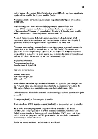 42

estiver numarede, escrever http://localhost or http://127.0.0.1 ou clicar na caixa de
opção: «Usar servidor local como servidor Web».

Número da porta: normalmente, o número da porta standard para protocolo de
HTTP é 80.

Directório Cgi-bin: nome do directório (a pasta) do servidor Web com
 script CGI.O nome do caminho não deverá ser absoluto (por exemplo,
c:ProgramfilesWebserver..) mas relativo à directoria de instalação do servidor
Web. Normalmente, o nome «cgi-bin» é o nome correcto.

Nome de ficheiro: nome do ficheiro criado e administrado pelo script CGI
quecontém todos os resultados do quiz enviado para o servidor. Este ficheiro é
guardado nadirectoria especificada na segunda linha do script Perl .

Nomes de manuscritos : na maioria dos casos, deve usar-se o nome demanuscrito
por defeito (a opção «Usar por defeito o script CGI Perl » ). No caso de sóse
pretender usar osScripts antigos (QmakeCGI.exe e QmakeCGIQuery.exe) deve-
seespecificar o nome. Ter em conta que se usar os nomes de manuscritos antigos, o
quiz de HTML será feito para correr com estes manuscritos.

Tópicos relacionados:
Necessidades do sistema
Instalação de Scripts CGI

Servidor WebWindows

Poderá tentar com:
#! C:perlbinperl.exe
$file_path = '';

Para sistemas Windows, a primeira linha deveria ser ignorada pelo interpretador
de Perl, pois não é uma informação importante.Se não se montar a variável de
file_path, o ficheiro será guardado na mesma directoriade script CGI.

 Não esquecer de modificar o caminho antes de carregar (upload ) os ficheiros para
o servidor!

Carregar (upload ) os ficheiros para o servidor

Usar o modo de ASCII quando carregar (upload ) os manuscritos para o servidor.

Se se está a usar um programa FTP gráfico, clicar no modo «ASCII» (ou
«Texto»),mas se o programa de FTP tem o modo automático, confirmar se o
ficheiro comextensão .pl é administrado como ficheiros ASCII (ou texto). Se se
estiver a usar um programa de FTP que trabalhe com uma linha de comando
deverá usar-se o comando«ascii».

Cópia (ou upload ) manuscritos na directoria «cgi-bin»
 
