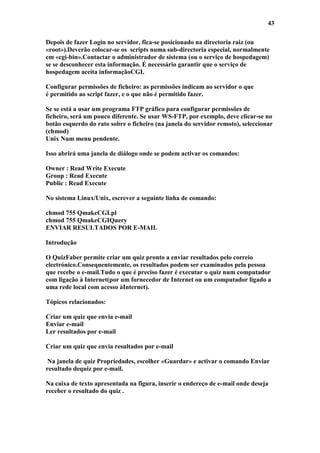 43

Depois de fazer Login no servidor, fica-se posicionado na directoria raiz (ou
«root»).Deverão colocar-se os scripts numa sub-directoria especial, normalmente
em «cgi-bin».Contactar o administrador de sistema (ou o serviço de hospedagem)
se se desconhecer esta informação. É necessário garantir que o serviço de
hospedagem aceita informaçãoCGI.

Configurar permissões de ficheiro: as permissões indicam ao servidor o que
é permitido ao script fazer, e o que não é permitido fazer.

Se se está a usar um programa FTP gráfico para configurar permissões de
ficheiro, será um pouco diferente. Se usar WS-FTP, por exemplo, deve clicar-se no
botão esquerdo do rato sobre o ficheiro (na janela do servidor remoto), seleccionar
(chmod)
Unix Num menu pendente.

Isso abrirá uma janela de diálogo onde se podem activar os comandos:

Owner : Read Write Execute
Group : Read Execute
Public : Read Execute

No sistema Linux/Unix, escrever a seguinte linha de comando:

chmod 755 QmakeCGI.pl
chmod 755 QmakeCGIQuery
ENVIAR RESULTADOS POR E-MAIL

Introdução

O QuizFaber permite criar um quiz pronto a enviar resultados pelo correio
electrónico.Consequentemente, os resultados podem ser examinados pela pessoa
que recebe o e-mail.Tudo o que é preciso fazer é executar o quiz num computador
com ligação à Internet(por um fornecedor de Internet ou um computador ligado a
uma rede local com acesso àInternet).

Tópicos relacionados:

Criar um quiz que envia e-mail
Enviar e-mail
Ler resultados por e-mail

Criar um quiz que envia resultados por e-mail

 Na janela de quiz Propriedades, escolher «Guardar» e activar o comando Enviar
resultado dequiz por e-mail.

Na caixa de texto apresentada na figura, inserir o endereço de e-mail onde deseja
receber o resultado do quiz .
 