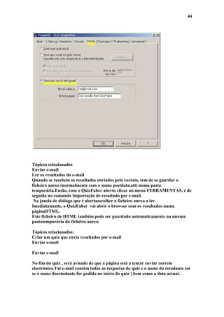 44




Tópicos relacionados
Enviar e-mail
Ler os resultados do e-mail
Quando se recebem os resultados enviados pelo correio, tem de se guardar o
ficheiro anexo (normalmente com o nome postdata.att) numa pasta
temporária.Então, com o QuizFaber aberto clicar no menu FERRAMENTAS, e de
seguida no comando Importação de resultado por e-mail.
 Na janela de diálogo que é abertaescolher o ficheiro anexo a ler.
Imediatamente, o QuizFaber vai abrir o browser com os resultados numa
páginaHTML.
Este ficheiro de HTML também pode ser guardado automaticamente na mesma
pastatemporária do ficheiro anexo.

Tópicos relacionados:
Criar um quiz que envia resultados por e-mail
Enviar e-mail

Enviar e-mail

No fim do quiz , será avisado de que a página está a tentar enviar correio
electrónico.Tal e-mail contém todas as respostas do quiz e o nome do estudante (só
se o nome doestudante for pedido no início do quiz ) bem como a data actual.
 