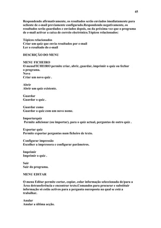 45

Respondendo afirmativamente, os resultados serão enviados imediatamente para
ocliente de e-mail previamente configurado.Respondendo negativamente, os
resultados serão guardados e enviados depois, ou da próxima vez que o programa
de e-mail activar a caixa de correio electrónico.Tópicos relacionados:

Tópicos relacionados
Criar um quiz que envia resultados por e-mail
Ler o resultado do e-mail

DESCRIÇÃO DO MENU

MENU FICHEIRO
O menuFICHEIRO permite criar, abrir, guardar, imprimir o quiz ou fechar
o programa.
Novo
Criar um novo quiz .

Abrir
Abrir um quiz existente.

Guardar
Guardar o quiz .

Guardar como
Guardar o quiz com um novo nome.

Importarquiz
 Permite adicionar (ou importar), para o quiz actual, perguntas de outro quiz .

Exportar quiz
Permite exportar perguntas num ficheiro de texto.

Configurar impressão
Escolher a impressora e configurar parâmetros.

Imprimir
Imprimir o quiz .

Sair
Sair do programa.

MENU EDITAR

O menu Editar permite cortar, copiar, colar informação seleccionada de/para a
Área detransferência e encontrar texto.Comandos para procurar e substituir
informação só estão activos para a pergunta ouresposta na qual se está a
trabalhar.

Anular
Anular a última acção.
 