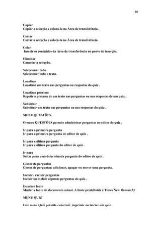 46



Copiar
Copiar a selecção e colocá-la na Área de transferência.

Cortar
Cortar a selecção e colocá-la na Área de transferência.

Colar
Inserir os conteúdos da Área de transferência no ponto de inserção.

Eliminar
Cancelar a selecção.

Seleccionar tudo
Seleccionar todo o texto.

Localizar
Localizar um texto nas perguntas ou respostas do quiz .

Localizar próximo
Repetir a procura de um texto nas perguntas ou nas respostas de um quiz .

Substituir
Substituir um texto nas perguntas ou nas respostas do quiz .

MENU QUESTÕES

O menu QUESTÕES permite administrar perguntas no editor de quiz .

Ir para a primeira pergunta
Ir para a primeira pergunta de editor de quiz .

Ir para a última pergunta
Ir para a última pergunta do editor de quiz .

Ir para
Saltar para uma determinada pergunta do editor de quiz .

Gestor de perguntas
Gestor de perguntas: adicionar, apagar ou mover uma pergunta.

Incluir / excluir perguntas
Incluir ou excluir algumas perguntas do quiz .

Escolher fonte
Mudar a fonte do documento actual. A fonte predefinida é Times New Roman.53

MENU QUIZ

Este menu Quiz permite construir, imprimir ou iniciar um quiz .
 