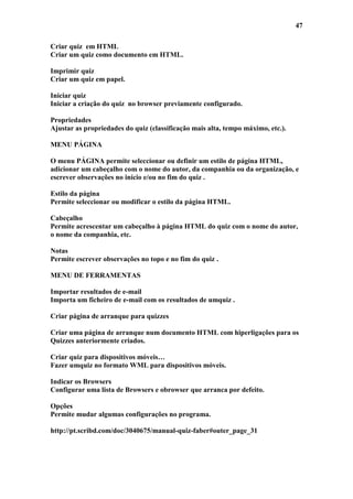 47

Criar quiz em HTML
Criar um quiz como documento em HTML.

Imprimir quiz
Criar um quiz em papel.

Iniciar quiz
Iniciar a criação do quiz no browser previamente configurado.

Propriedades
Ajustar as propriedades do quiz (classificação mais alta, tempo máximo, etc.).

MENU PÁGINA

O menu PÁGINA permite seleccionar ou definir um estilo de página HTML,
adicionar um cabeçalho com o nome do autor, da companhia ou da organização, e
escrever observações no início e/ou no fim do quiz .

Estilo da página
Permite seleccionar ou modificar o estilo da página HTML.

Cabeçalho
Permite acrescentar um cabeçalho à página HTML do quiz com o nome do autor,
o nome da companhia, etc.

Notas
Permite escrever observações no topo e no fim do quiz .

MENU DE FERRAMENTAS

Importar resultados de e-mail
Importa um ficheiro de e-mail com os resultados de umquiz .

Criar página de arranque para quizzes

Criar uma página de arranque num documento HTML com hiperligações para os
Quizzes anteriormente criados.

Criar quiz para dispositivos móveis…
Fazer umquiz no formato WML para dispositivos móveis.

Indicar os Browsers
Configurar uma lista de Browsers e obrowser que arranca por defeito.

Opções
Permite mudar algumas configurações no programa.

http://pt.scribd.com/doc/3040675/manual-quiz-faber#outer_page_31
 