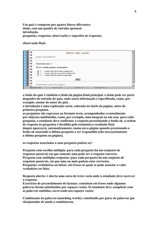 5



Um quiz é composto por quatro blocos diferentes:
título, com um quadro de entrada opcional.
introdução.
perguntas, respostas, observações e sugestões às respostas.

observação final.




o título do quiz é também o título da página html principal. o título pode ser parte
doquadro de entrada do quiz, onde outra informação é especificada, como, por
exemplo, onome do autor do quiz .
a introdução é uma explicação curta, colocada no início da página, antes da
primeira pergunta.
as perguntas são expressas no formato texto, acompanhadas eventualmente
por objectos multimédia, como, por exemplo, uma imagem ou um som. para cada
pergunta, o estudante deve confirmar a resposta pressionando o botão ok .a ordem
de resposta às perguntas é decidida pelo estudante.o resultado final
doquiz aparecerá, automaticamente, numa nova página quando pressionado o
botão ok associado à última pergunta a ser respondida (não necessariamente
a última pergunta na página).

as respostas associadas a uma pergunta podem ser:

Pergunta com escolha múltipla: para cada pergunta há um conjunto de
respostas possíveis em que somente uma pode ser a resposta correcta.
Pergunta com múltiplas respostas: para cada pergunta há um conjunto de
respostas possíveis, em que uma ou mais podem estar correctas.
Perguntas verdadeiras ou falsas: são frases às quais se pode associar o valor
verdadeiro ou falso.

Resposta aberta: é aberta uma caixa de texto vazia onde o estudante deve escrever
a resposta.
Exercícios de preenchimento de lacunas: consistem em frases onde algumas
palavras foram substituídas por espaços vazios. O estudante deve completar com
as palavras omitidas, escrevendo nos espaços vazios.

Combinação de palavras (matching words): constituído por pares de palavras que
sãoajustadas de modo a combinarem.
 