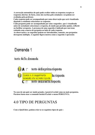 6

A correcção automática do quiz pode avaliar todas as respostas excepto as
respostas abertas: de facto, estas são escritas pelo estudante e só podem ser
avaliadas pelo professor.
Cada resposta pode ser acompanhada por uma observação que será visualizada
depoisde o estudante seleccionar as respostas.
Cada pergunta pode ser acompanhada por uma «sugestão», que é visualizada
antes de oestudante seleccionar a resposta, de modo que permita ajudar, reflectir
ou facilitar aresposta. A presença de uma sugestão é indicada por um ícone
redondo com a marca de pergunta ao lado de cada resposta.
As observações e as sugestões podem ser introduzidas, somente, nas perguntas
deresposta múltipla. A seguinte figura mostra como a sugestão é apresenta




No caso de um quiz ser muito grande, é possível excluir uma ou mais perguntas.
Paraisso basta usar o comando Incluir/Excluir o menu PERGUNTA.



4.0 TIPO DE PERGUNTAS
Com o QuizFaber, podem criar-se os seguintes tipos de quiz :
 