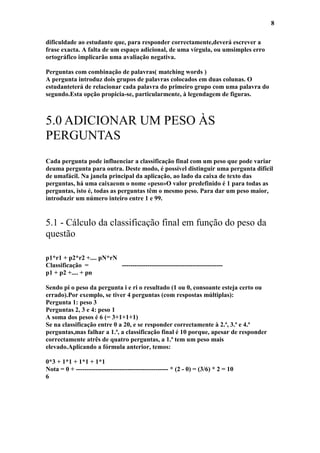 8

dificuldade ao estudante que, para responder correctamente,deverá escrever a
frase exacta. A falta de um espaço adicional, de uma vírgula, ou umsimples erro
ortográfico implicarão uma avaliação negativa.

Perguntas com combinação de palavras( matching words )
A pergunta introduz dois grupos de palavras colocados em duas colunas. O
estudanteterá de relacionar cada palavra do primeiro grupo com uma palavra do
segundo.Esta opção propicia-se, particularmente, à legendagem de figuras.



5.0 ADICIONAR UM PESO ÀS
PERGUNTAS
Cada pergunta pode influenciar a classificação final com um peso que pode variar
deuma pergunta para outra. Deste modo, é possível distinguir uma pergunta difícil
de umafácil. Na janela principal da aplicação, ao lado da caixa de texto das
perguntas, há uma caixacom o nome «peso»O valor predefinido é 1 para todas as
perguntas, isto é, todas as perguntas têm o mesmo peso. Para dar um peso maior,
introduzir um número inteiro entre 1 e 99.


5.1 - Cálculo da classificação final em função do peso da
questão

p1*r1 + p2*r2 +.... pN*rN
Classificação =           -----------------------------------------------
p1 + p2 +.... + pn

Sendo pi o peso da pergunta i e ri o resultado (1 ou 0, consoante esteja certo ou
errado).Por exemplo, se tiver 4 perguntas (com respostas múltiplas):
Pergunta 1: peso 3
Perguntas 2, 3 e 4: peso 1
A soma dos pesos é 6 (= 3+1+1+1)
Se na classificação entre 0 a 20, e se responder correctamente à 2.ª, 3.ª e 4.ª
perguntas,mas falhar a 1.ª, a classificação final é 10 porque, apesar de responder
correctamente atrês de quatro perguntas, a 1.ª tem um peso mais
elevado.Aplicando a fórmula anterior, temos:

0*3 + 1*1 + 1*1 + 1*1
Nota = 0 + ------------------------------------------- * (2 - 0) = (3/6) * 2 = 10
6
 