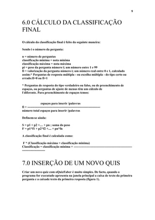 9


6.0 CÁLCULO DA CLASSIFICAÇÃO
FINAL
O cálculo da classificação final é feito da seguinte maneira:

Sendo i o número da pergunta:

n = número de perguntas
classificação mínima = nota mínima
classificação máxima = nota máxima
pi = peso da pergunta número i; um número entre 1 e 99
fi = valorização da pergunta número i; um número real entre 0 e 1, calculado
assim:* Perguntas de resposta múltipla - ou escolha múltipla - do tipo certo ou
errado:fi=0 ou fi=1

* Perguntas de resposta do tipo verdadeiro ou falso, ou de preenchimento de
espaços, ou perguntas de ajuste de menus têm um cálculo de
f diferente. Para preenchimento de espaços temos:


                  espaços para inserir /palavras
fi = ----------------------------------------------------------------------
número total espaços para inserir /palavras

Definem-se ainda:

S = p1 + p2 +… + pn ; soma do peso
F = p1*f1 + p2*f2 +.... + pn*fn

A classificação final é calculada como:

 F * (Classificação máxima = classificação mínima)
Classificação = classificação mínima + --------------------------------------------------------
----------------------



7.0 INSERÇÃO DE UM NOVO QUIS
Criar um novo quiz com oQuizFaber é muito simples. De facto, quando o
programa for executado apresenta na janela principal a caixa de texto da primeira
pergunta e a caixade texto da primeira resposta (figura 1).
 