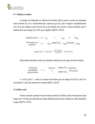 99
17.1 Massa x massa
A reação de obtenção do dióxido de enxofre (SO2) ocorre a partir da interação
entre enxofre (S) e O2. Industrialmente, sabe-se que 32 g de S reagem completamente
com 32 g de oxigênio para formar 64 g de dióxido de enxofre. Vamos calcular qual a
massa de S que reage com 0,97 g de oxigênio (BOTH, 2019).
Este cálculo também pode ser realizado utilizando uma regra de três simples:
x = 0,97 g de S → esta é a massa de enxofre que vai reagir com 0,97 g de O2 e
vai produzir 1,94 g de dióxido de enxofre (BOTH, 2019).
17.2 Mol x mol
Vamos calcular quantos mols de ácido sulfúrico (H2SO4) serão necessários para
reagir com 18 mols de hidróxido de sódio (NaOH) para formar sulfato de sódio (Na2SO4)
e água (BOTH, 2019).
 