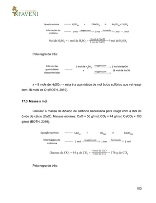 100
Pela regra de três:
x = 9 mols de H2SO4 → esta é a quantidade de mol ácido sulfúrico que vai reagir
com 18 mols de O2 (BOTH, 2019).
17.3 Massa x mol
Calcular a massa de dióxido de carbono necessária para reagir com 4 mol de
óxido de cálcio (CaO). Massas molares: CaO = 56 g/mol; CO2 = 44 g/mol; CaCO3 = 100
g/mol (BOTH, 2019).
Pela regra de três:
 