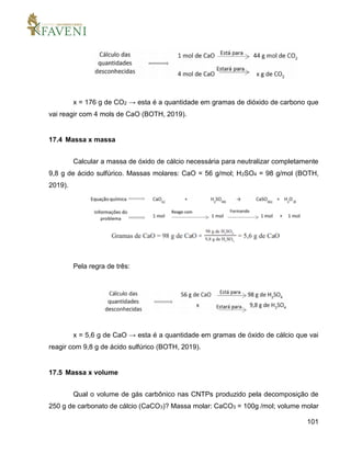 101
x = 176 g de CO2 → esta é a quantidade em gramas de dióxido de carbono que
vai reagir com 4 mols de CaO (BOTH, 2019).
17.4 Massa x massa
Calcular a massa de óxido de cálcio necessária para neutralizar completamente
9,8 g de ácido sulfúrico. Massas molares: CaO = 56 g/mol; H2SO4 = 98 g/mol (BOTH,
2019).
Pela regra de três:
x = 5,6 g de CaO → esta é a quantidade em gramas de óxido de cálcio que vai
reagir com 9,8 g de ácido sulfúrico (BOTH, 2019).
17.5 Massa x volume
Qual o volume de gás carbônico nas CNTPs produzido pela decomposição de
250 g de carbonato de cálcio (CaCO3)? Massa molar: CaCO3 = 100g /mol; volume molar
 
