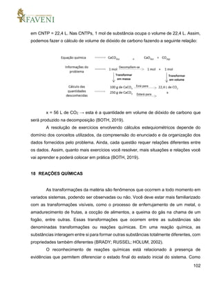 102
em CNTP = 22,4 L. Nas CNTPs, 1 mol de substância ocupa o volume de 22,4 L. Assim,
podemos fazer o cálculo de volume de dióxido de carbono fazendo a seguinte relação:
x = 56 L de CO2 → esta é a quantidade em volume de dióxido de carbono que
será produzido na decomposição (BOTH, 2019).
A resolução de exercícios envolvendo cálculos estequiométricos depende do
domínio dos conceitos utilizados, da compreensão do enunciado e da organização dos
dados fornecidos pelo problema. Ainda, cada questão requer relações diferentes entre
os dados. Assim, quanto mais exercícios você resolver, mais situações e relações você
vai aprender e poderá colocar em prática (BOTH, 2019).
18 REAÇÕES QUÍMICAS
As transformações da matéria são fenômenos que ocorrem a todo momento em
variados sistemas, podendo ser observadas ou não. Você deve estar mais familiarizado
com as transformações visíveis, como o processo de enferrujamento de um metal, o
amadurecimento de frutas, a cocção de alimentos, a queima do gás na chama de um
fogão, entre outras. Essas transformações que ocorrem entre as substâncias são
denominadas transformações ou reações químicas. Em uma reação química, as
substâncias interagem entre si para formar outras substâncias totalmente diferentes, com
propriedades também diferentes (BRADY; RUSSEL; HOLUM, 2002).
O reconhecimento de reações químicas está relacionado à presença de
evidências que permitem diferenciar o estado final do estado inicial do sistema. Como
 