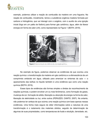 103
exemplo, podemos utilizar a reação de combustão da madeira em uma fogueira. Na
reação de combustão, inicialmente, temos a substância orgânica madeira formada por
carbono e hidrogênios, que vai interagir com o oxigênio, com o auxílio de uma ignição
inicial (fogo em um palito de fósforo) para formar gás carbônico, água, além de liberar
energia em forma de calor (∆H), como representado na Figura 1 (BOTH, 2019).
No exemplo da figura, podemos observar as evidências de que ocorreu uma
reação química: a transformação da madeira em gás carbônico e a efervescência de um
comprimido antiácido em água, utilizado para amenizar os sintomas da azia — o
aparecimento das bolhas no líquido também é uma evidência que corre uma reação
química (BOTH, 2019).
Esses tipos de evidências são formas simples e diretas de reconhecimento de
reações químicas, e podem envolver um ou mais fenômenos, como formação de gases,
mudança de cor, formação de sólido, liberação ou absorção de energia na forma de calor,
liberação de eletricidade ou luz, entre outros (PERUZZO; CANTO, 2007). No entanto,
não podemos ter certeza de que ocorreu uma reação química com base apenas nessas
evidências. Uma forma mais segura de obter informações sobre a natureza de uma
transformação é o isolamento dos materiais obtidos, seguido da determinação de
algumas de suas propriedades, como temperaturas de fusão e ebulição, densidade, etc.
 