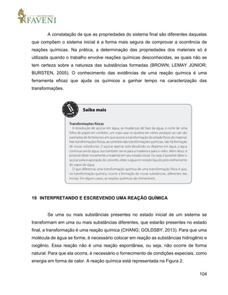 104
A constatação de que as propriedades do sistema final são diferentes daquelas
que compõem o sistema inicial é a forma mais segura de comprovar a ocorrência de
reações químicas. Na prática, a determinação das propriedades dos materiais só é
utilizada quando o trabalho envolve reações químicas desconhecidas, as quais não se
tem certeza sobre a natureza das substâncias formadas (BROWN; LEMAY JÚNIOR;
BURSTEN, 2005). O conhecimento das evidências de uma reação química é uma
ferramenta eficaz que ajuda os químicos a ganhar tempo na caracterização das
transformações.
19 INTERPRETANDO E ESCREVENDO UMA REAÇÃO QUÍMICA
Se uma ou mais substâncias presentes no estado inicial de um sistema se
transformam em uma ou mais substâncias diferentes, que estarão presentes no estado
final, a transformação é uma reação química (CHANG; GOLDSBY, 2013). Para que uma
molécula de água se forme, é necessário colocar em reação as substâncias hidrogênio e
oxigênio. Essa reação não é uma reação espontânea, ou seja, não ocorre de forma
natural. Para que ela ocorra, é necessário o fornecimento de condições especiais, como
energia em forma de calor. A reação química está representada na Figura 2.
 