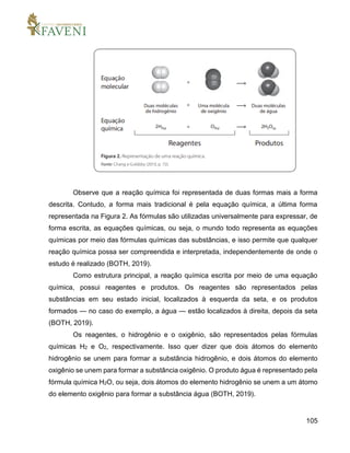 105
Observe que a reação química foi representada de duas formas mais a forma
descrita. Contudo, a forma mais tradicional é pela equação química, a última forma
representada na Figura 2. As fórmulas são utilizadas universalmente para expressar, de
forma escrita, as equações químicas, ou seja, o mundo todo representa as equações
químicas por meio das fórmulas químicas das substâncias, e isso permite que qualquer
reação química possa ser compreendida e interpretada, independentemente de onde o
estudo é realizado (BOTH, 2019).
Como estrutura principal, a reação química escrita por meio de uma equação
química, possui reagentes e produtos. Os reagentes são representados pelas
substâncias em seu estado inicial, localizados à esquerda da seta, e os produtos
formados — no caso do exemplo, a água — estão localizados à direita, depois da seta
(BOTH, 2019).
Os reagentes, o hidrogênio e o oxigênio, são representados pelas fórmulas
químicas H2 e O2, respectivamente. Isso quer dizer que dois átomos do elemento
hidrogênio se unem para formar a substância hidrogênio, e dois átomos do elemento
oxigênio se unem para formar a substância oxigênio. O produto água é representado pela
fórmula química H2O, ou seja, dois átomos do elemento hidrogênio se unem a um átomo
do elemento oxigênio para formar a substância água (BOTH, 2019).
 